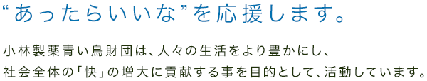 “あったらいいな”を応援します。小林製薬青い鳥財団は、人々の生活をより豊かにし、社会全体の「快」の増大に貢献する事を目的として、活動しています。